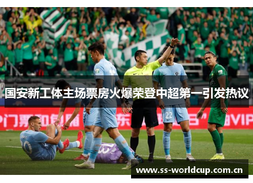 国安新工体主场票房火爆荣登中超第一引发热议 国安新工体主场票房火爆荣登中超第一引发热议