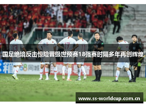 国足绝境反击惊险晋级世预赛18强赛时隔多年再创辉煌 国足绝境反击惊险晋级世预赛18强赛时隔多年再创辉煌